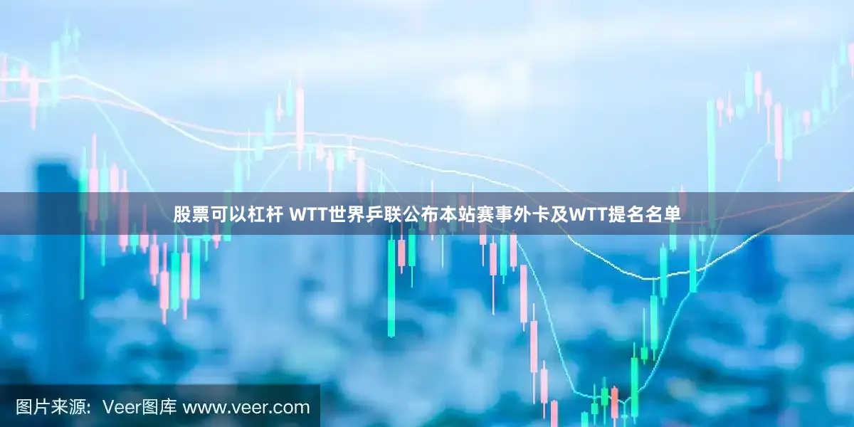 股票可以杠杆 WTT世界乒联公布本站赛事外卡及WTT提名名单