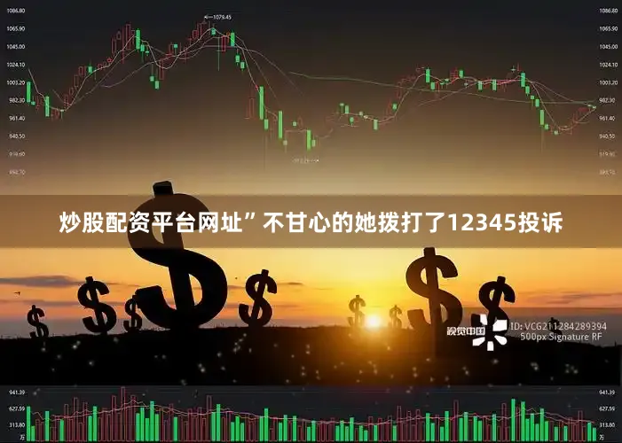 炒股配资平台网址”不甘心的她拨打了12345投诉