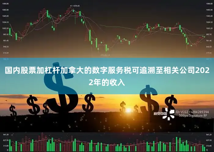 国内股票加杠杆加拿大的数字服务税可追溯至相关公司2022年的收入
