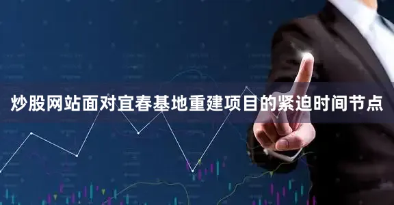炒股网站面对宜春基地重建项目的紧迫时间节点