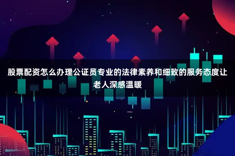 股票配资怎么办理公证员专业的法律素养和细致的服务态度让老人深感温暖