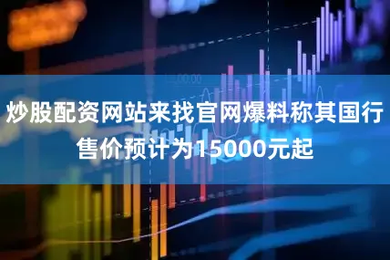 炒股配资网站来找官网爆料称其国行售价预计为15000元起