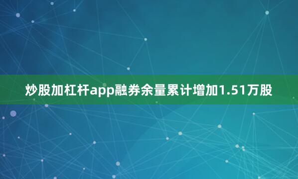 炒股加杠杆app融券余量累计增加1.51万股
