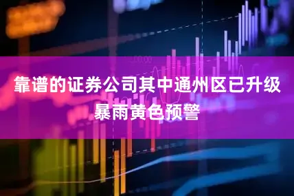 靠谱的证券公司其中通州区已升级暴雨黄色预警