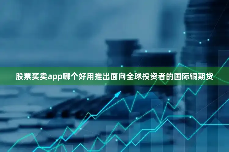 股票买卖app哪个好用推出面向全球投资者的国际铜期货