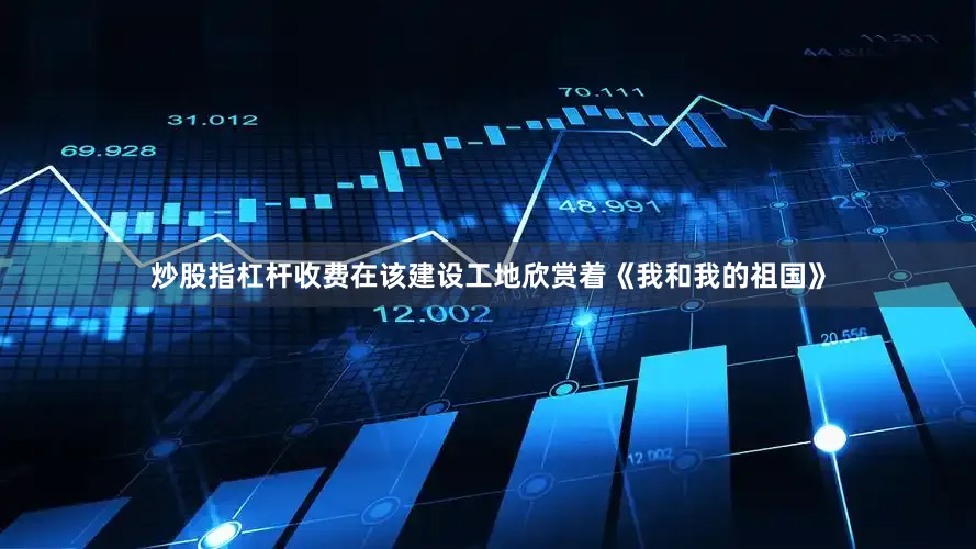 炒股指杠杆收费在该建设工地欣赏着《我和我的祖国》